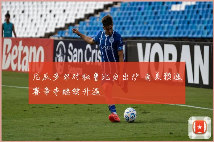 厄瓜多尔对秘鲁比分出炉 南美预选赛争夺继续升温
