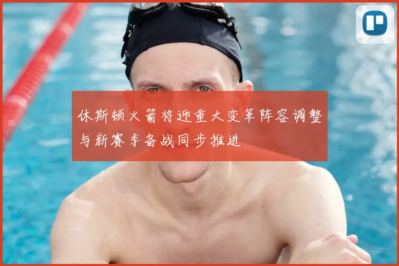 休斯顿火箭将迎重大变革阵容调整与新赛季备战同步推进