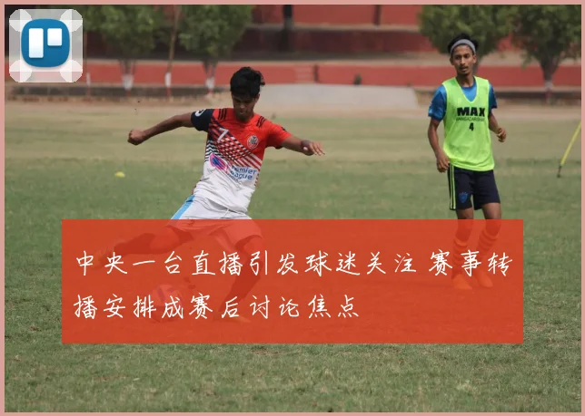 中央一台直播引发球迷关注 赛事转播安排成赛后讨论焦点