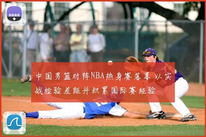 中国男篮对阵NBA热身赛落幕 以实战检验差距并积累国际赛经验