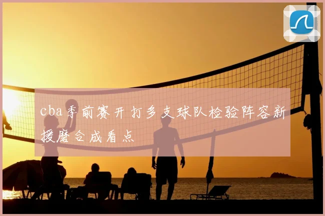 cba季前赛开打多支球队检验阵容新援磨合成看点
