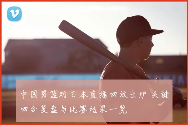 中国男篮对日本直播回放出炉 关键回合复盘与比赛结果一览