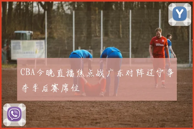CBA今晚直播焦点战广东对阵辽宁争夺季后赛席位