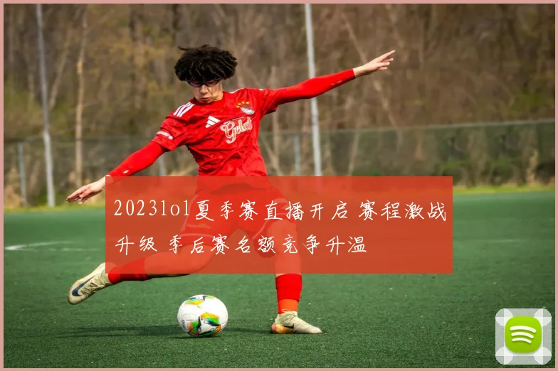 2023lol夏季赛直播开启 赛程激战升级 季后赛名额竞争升温