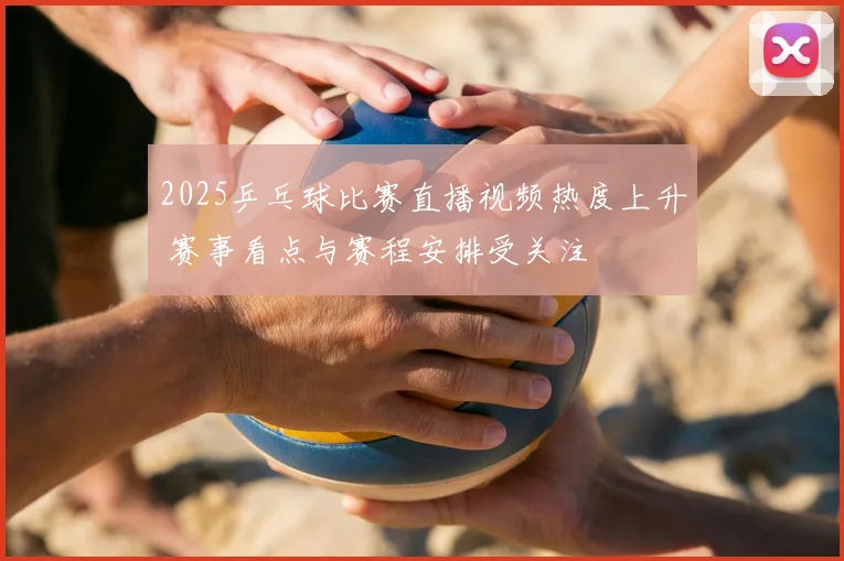 2025乒乓球比赛直播视频热度上升 赛事看点与赛程安排受关注