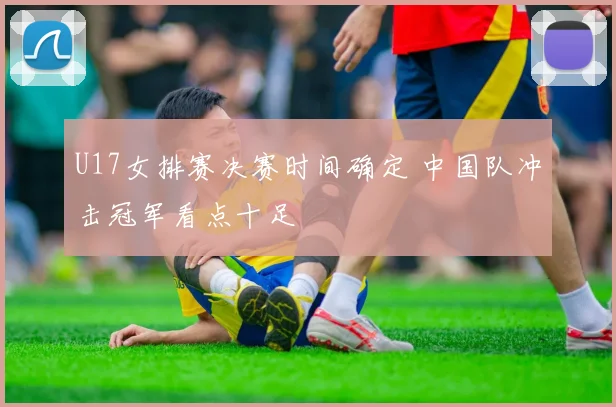U17女排赛决赛时间确定 中国队冲击冠军看点十足