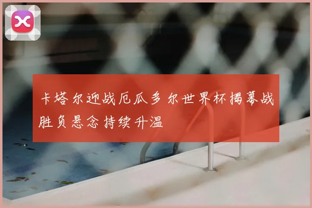 卡塔尔迎战厄瓜多尔世界杯揭幕战胜负悬念持续升温