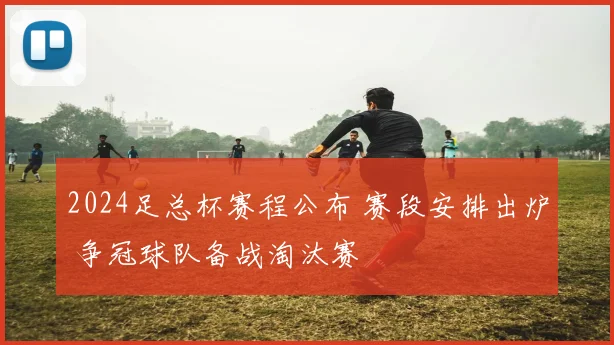 2024足总杯赛程公布 赛段安排出炉 争冠球队备战淘汰赛