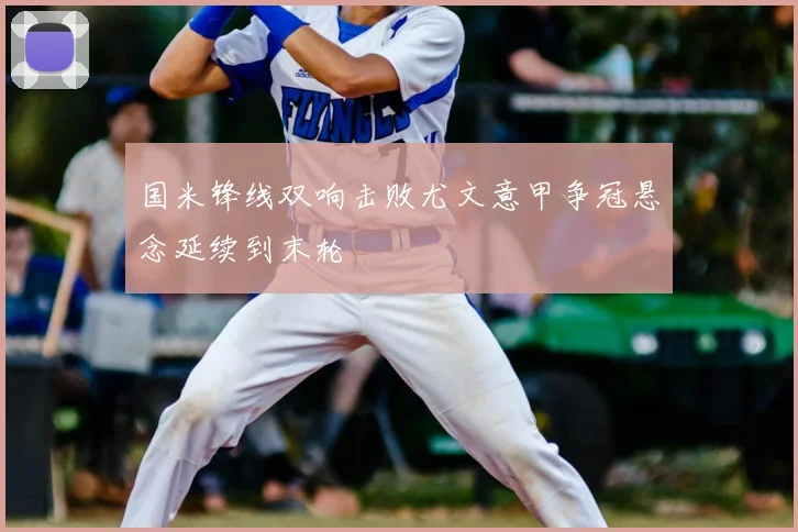 国米锋线双响击败尤文意甲争冠悬念延续到末轮