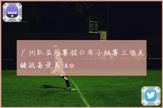 广州队亚冠赛程公布小组赛三场关键战备受关注