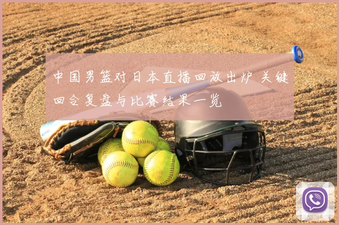 中国男篮对日本直播回放出炉 关键回合复盘与比赛结果一览