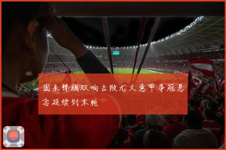 国米锋线双响击败尤文意甲争冠悬念延续到末轮