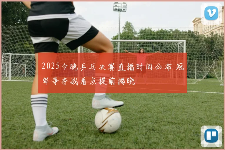 2025今晚乒乓决赛直播时间公布 冠军争夺战看点提前揭晓