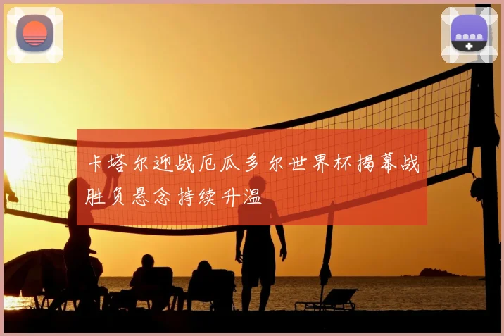 卡塔尔迎战厄瓜多尔世界杯揭幕战胜负悬念持续升温