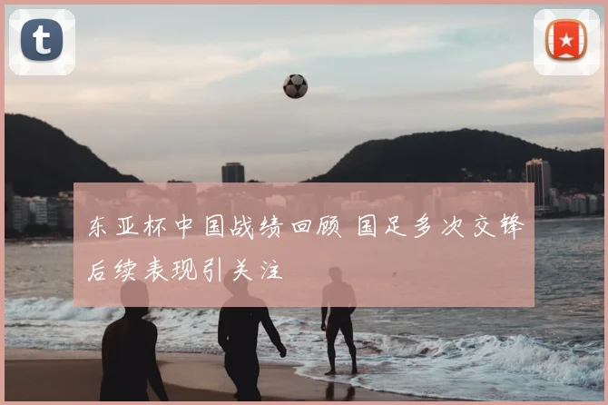东亚杯中国战绩回顾 国足多次交锋后续表现引关注