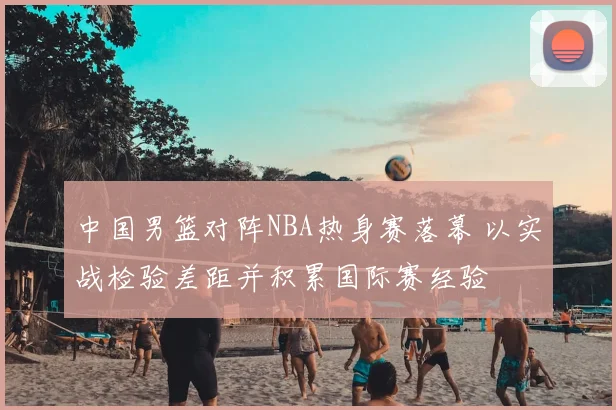 中国男篮对阵NBA热身赛落幕 以实战检验差距并积累国际赛经验