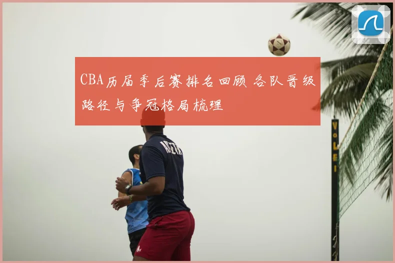 CBA历届季后赛排名回顾 各队晋级路径与争冠格局梳理