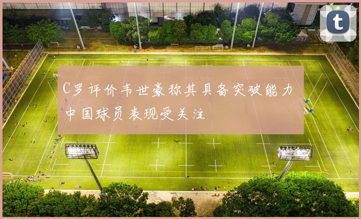 C罗评价韦世豪称其具备突破能力 中国球员表现受关注