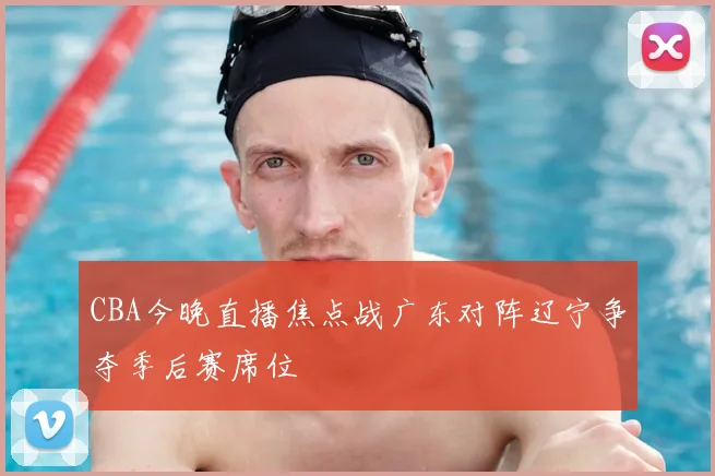 CBA今晚直播焦点战广东对阵辽宁争夺季后赛席位