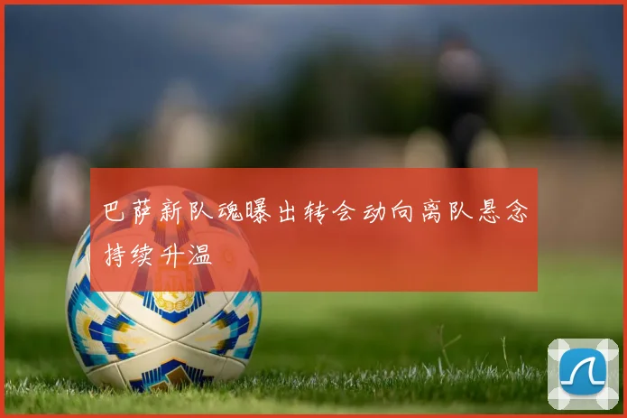 巴萨新队魂曝出转会动向离队悬念持续升温