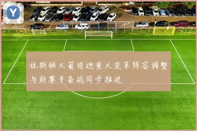 休斯顿火箭将迎重大变革阵容调整与新赛季备战同步推进