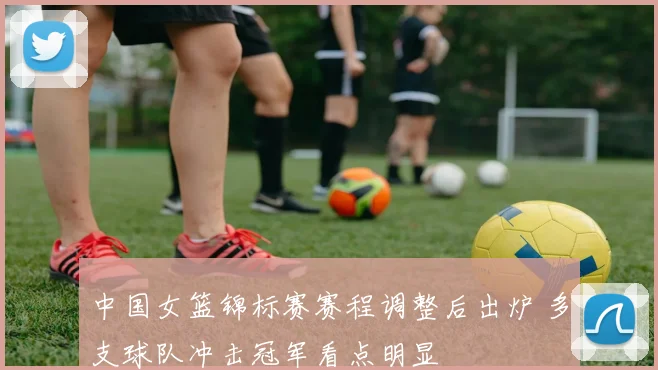 中国女篮锦标赛赛程调整后出炉 多支球队冲击冠军看点明显
