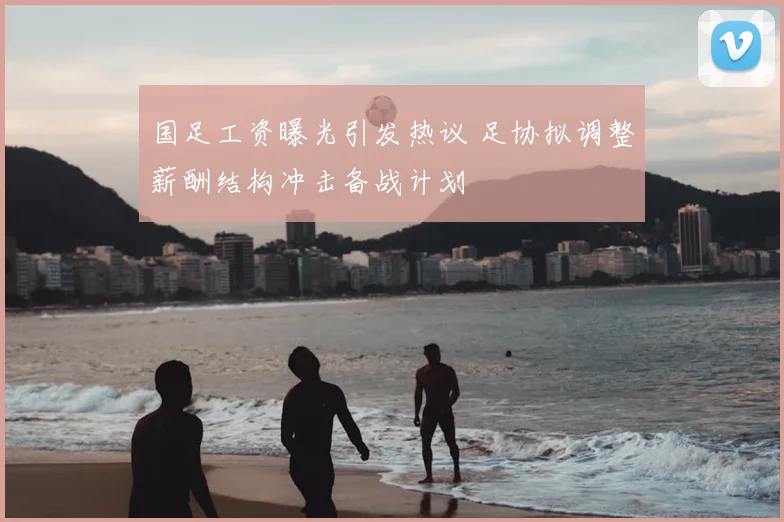 国足工资曝光引发热议 足协拟调整薪酬结构冲击备战计划