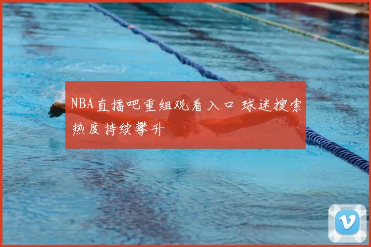 NBA直播吧重组观看入口 球迷搜索热度持续攀升